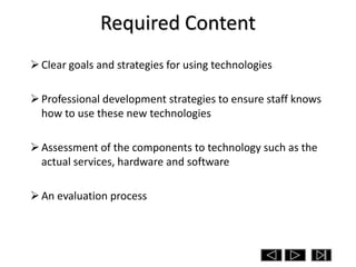 Required Content
 Clear goals and strategies for using technologies

 Professional development strategies to ensure staff knows
  how to use these new technologies

 Assessment of the components to technology such as the
  actual services, hardware and software

 An evaluation process
 