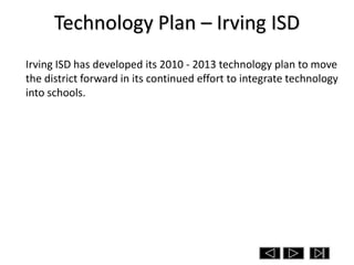 Technology Plan – Irving ISD
Irving ISD has developed its 2010 - 2013 technology plan to move
the district forward in its continued effort to integrate technology
into schools.
 