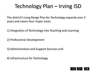 Technology Plan – Irving ISD
The district’s Long Range Plan for Technology expands over 3
years and covers four major areas

1) Integration of Technology into Teaching and Learning

2) Professional Development

3) Administration and Support Services and

4) Infrastructure for Technology
 