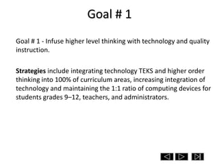Goal # 1
Goal # 1 - Infuse higher level thinking with technology and quality
instruction.

Strategies include integrating technology TEKS and higher order
thinking into 100% of curriculum areas, increasing integration of
technology and maintaining the 1:1 ratio of computing devices for
students grades 9–12, teachers, and administrators.
 