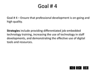 Goal # 4
Goal # 4 – Ensure that professional development is on-going and
high quality.

Strategies include providing differentiated job-embedded
technology training, increasing the use of technology in staff
developments, and demonstrating the effective use of digital
tools and resources.
 