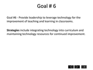 Goal # 6
Goal #6 - Provide leadership to leverage technology for the
improvement of teaching and learning in classrooms.

Strategies include integrating technology into curriculum and
maintaining technology resources for continued improvement.
 