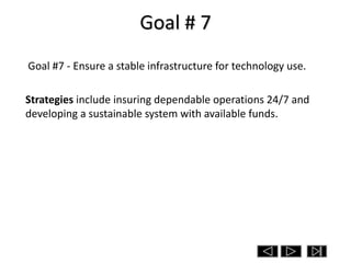 Goal # 7
Goal #7 - Ensure a stable infrastructure for technology use.

Strategies include insuring dependable operations 24/7 and
developing a sustainable system with available funds.
 