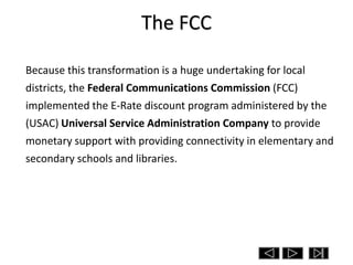 The FCC

Because this transformation is a huge undertaking for local
districts, the Federal Communications Commission (FCC)
implemented the E-Rate discount program administered by the
(USAC) Universal Service Administration Company to provide
monetary support with providing connectivity in elementary and
secondary schools and libraries.
 