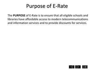 Purpose of E-Rate
The PURPOSE of E-Rate is to ensure that all eligible schools and
libraries have affordable access to modern telecommunications
and information services and to provide discounts for services.
 