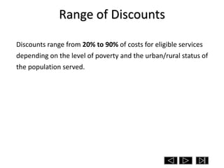 Range of Discounts

Discounts range from 20% to 90% of costs for eligible services
depending on the level of poverty and the urban/rural status of
the population served.
 