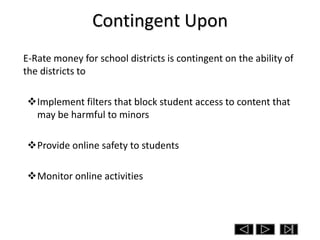 Contingent Upon
E-Rate money for school districts is contingent on the ability of
the districts to

Implement filters that block student access to content that
 may be harmful to minors

Provide online safety to students

Monitor online activities
 