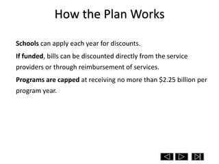 How the Plan Works

Schools can apply each year for discounts.
If funded, bills can be discounted directly from the service
providers or through reimbursement of services.
Programs are capped at receiving no more than $2.25 billion per
program year.
 