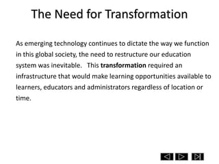 The Need for Transformation

As emerging technology continues to dictate the way we function
in this global society, the need to restructure our education
system was inevitable. This transformation required an
infrastructure that would make learning opportunities available to
learners, educators and administrators regardless of location or
time.
 