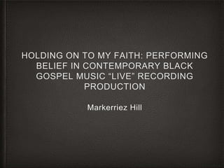 HOLDING ON TO MY FAITH: PERFORMING
BELIEF IN CONTEMPORARY BLACK
GOSPEL MUSIC “LIVE” RECORDING
PRODUCTION
Markerriez Hill
 