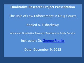 Qualitative Research Project Presentation

The Role of Law Enforcement in Drug Courts

             Khaled A. Elsharkawy

Advanced Qualitative Research Methods in Public Service

         Instructor: Dr. George Franks

           Date: December 9, 2012
 