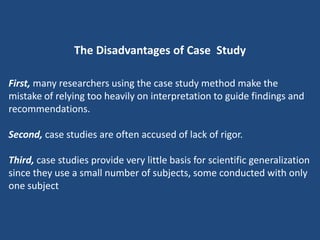 The Disadvantages of Case Study

First, many researchers using the case study method make the
mistake of relying too heavily on interpretation to guide findings and
recommendations.

Second, case studies are often accused of lack of rigor.

Third, case studies provide very little basis for scientific generalization
since they use a small number of subjects, some conducted with only
one subject
 