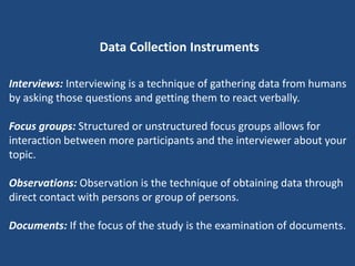 Data Collection Instruments

Interviews: Interviewing is a technique of gathering data from humans
by asking those questions and getting them to react verbally.

Focus groups: Structured or unstructured focus groups allows for
interaction between more participants and the interviewer about your
topic.

Observations: Observation is the technique of obtaining data through
direct contact with persons or group of persons.

Documents: If the focus of the study is the examination of documents.
 