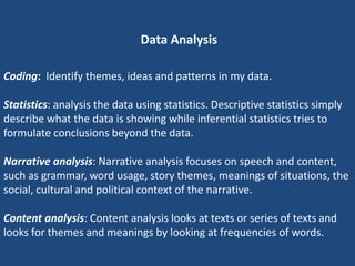 Data Analysis

Coding: Identify themes, ideas and patterns in my data.

Statistics: analysis the data using statistics. Descriptive statistics simply
describe what the data is showing while inferential statistics tries to
formulate conclusions beyond the data.

Narrative analysis: Narrative analysis focuses on speech and content,
such as grammar, word usage, story themes, meanings of situations, the
social, cultural and political context of the narrative.

Content analysis: Content analysis looks at texts or series of texts and
looks for themes and meanings by looking at frequencies of words.
 