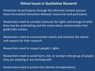 Ethical Issues in Qualitative Research
Protection of participants through the informed consent process
favors formalized interaction between researcher and participant.

Researchers need to consider seriously the rights and wrongs of what
they may be undertaking and the moral values and principles that
guide their actions.

Researchers need to communicate clearly and sincerely the nature
and reasons for their research.

Researchers need to respect people’s rights.

Researchers need to avoid harm, risk, or wrong to the group of people
they are studying or are working with.

Researchers need to protect the identity of respondents.
 
