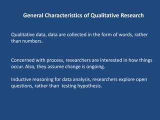 General Characteristics of Qualitative Research


Qualitative data, data are collected in the form of words, rather
than numbers.


Concerned with process, researchers are interested in how things
occur. Also, they assume change is ongoing.

Inductive reasoning for data analysis, researchers explore open
questions, rather than testing hypothesis.
 