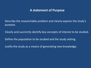 A statement of Purpose


Describe the researchable problem and clearly express the study’s
purpose.

Clearly and succinctly identify key concepts of interest to be studied.

Define the population to be studied and the study setting.

Justify the study as a means of generating new knowledge.
 