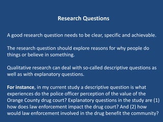 Research Questions

A good research question needs to be clear, specific and achievable.

The research question should explore reasons for why people do
things or believe in something.

Qualitative research can deal with so-called descriptive questions as
well as with explanatory questions.

For instance, in my current study a descriptive question is what
experiences do the police officer perception of the value of the
Orange County drug court? Explanatory questions in the study are (1)
how does law enforcement impact the drug court? And (2) how
would law enforcement involved in the drug benefit the community?
 