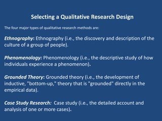 Selecting a Qualitative Research Design
The four major types of qualitative research methods are:

Ethnography: Ethnography (i.e., the discovery and description of the
culture of a group of people).

Phenomenology: Phenomenology (i.e., the descriptive study of how
individuals experience a phenomenon).

Grounded Theory: Grounded theory (i.e., the development of
inductive, "bottom-up," theory that is "grounded" directly in the
empirical data).

Case Study Research: Case study (i.e., the detailed account and
analysis of one or more cases).
 