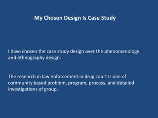 My Chosen Design Is Case Study




I have chosen the case study design over the phenomenology
and ethnography design.


The research in law enforcement in drug court is one of
community based problem, program, process, and detailed
investigations of group.
 