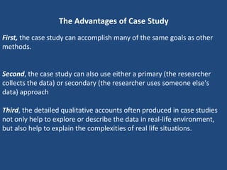 The Advantages of Case Study
First, the case study can accomplish many of the same goals as other
methods.


Second, the case study can also use either a primary (the researcher
collects the data) or secondary (the researcher uses someone else's
data) approach

Third, the detailed qualitative accounts often produced in case studies
not only help to explore or describe the data in real-life environment,
but also help to explain the complexities of real life situations.
 