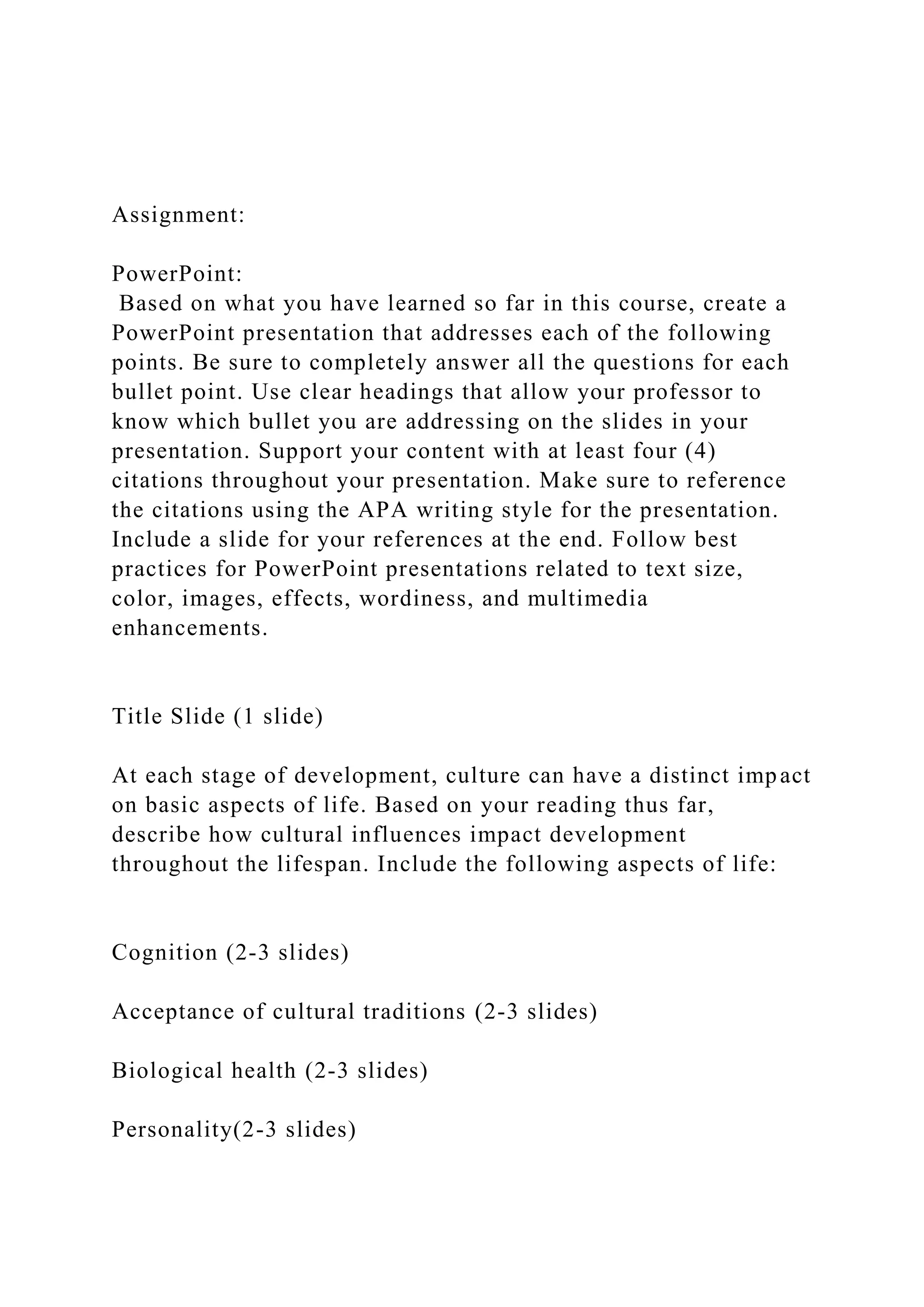 Assignment:
PowerPoint:
Based on what you have learned so far in this course, create a
PowerPoint presentation that addresses each of the following
points. Be sure to completely answer all the questions for each
bullet point. Use clear headings that allow your professor to
know which bullet you are addressing on the slides in your
presentation. Support your content with at least four (4)
citations throughout your presentation. Make sure to reference
the citations using the APA writing style for the presentation.
Include a slide for your references at the end. Follow best
practices for PowerPoint presentations related to text size,
color, images, effects, wordiness, and multimedia
enhancements.
Title Slide (1 slide)
At each stage of development, culture can have a distinct impact
on basic aspects of life. Based on your reading thus far,
describe how cultural influences impact development
throughout the lifespan. Include the following aspects of life:
Cognition (2-3 slides)
Acceptance of cultural traditions (2-3 slides)
Biological health (2-3 slides)
Personality(2-3 slides)