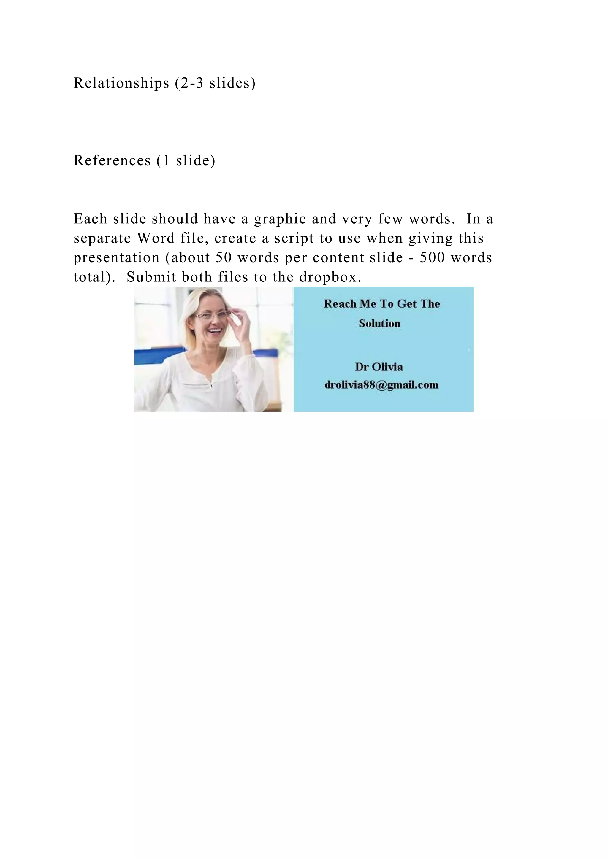 Relationships (2-3 slides)
References (1 slide)
Each slide should have a graphic and very few words. In a
separate Word file, create a script to use when giving this
presentation (about 50 words per content slide - 500 words
total). Submit both files to the dropbox.