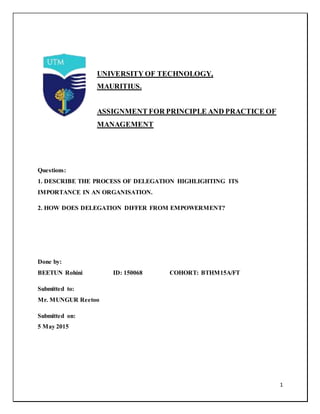1
UNIVERSITY OF TECHNOLOGY,
MAURITIUS.
ASSIGNMENT FOR PRINCIPLE AND PRACTICE OF
MANAGEMENT
Questions:
1. DESCRIBE THE PROCESS OF DELEGATION HIGHLIGHTING ITS
IMPORTANCE IN AN ORGANISATION.
2. HOW DOES DELEGATION DIFFER FROM EMPOWERMENT?
Done by:
BEETUN Rohini ID: 150068 COHORT: BTHM15A/FT
Submitted to:
Mr. MUNGUR Reetoo
Submitted on:
5 May 2015
 