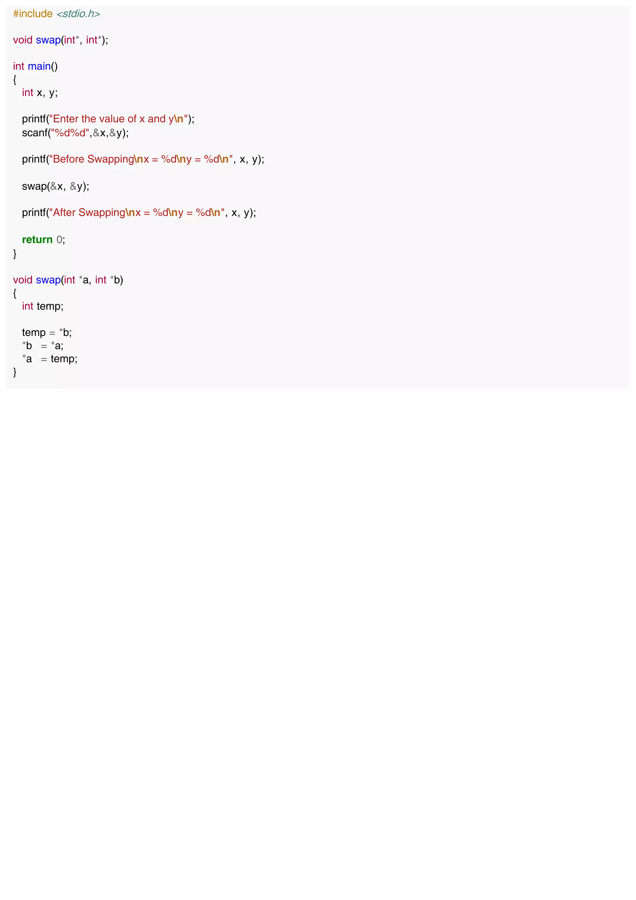 #include <stdio.h>
void swap(int*, int*);
int main()
{
int x, y;
printf("Enter the value of x and yn");
scanf("%d%d",&x,&y);
printf("Before Swappingnx = %dny = %dn", x, y);
swap(&x, &y);
printf("After Swappingnx = %dny = %dn", x, y);
return 0;
}
void swap(int *a, int *b)
{
int temp;
temp = *b;
*b = *a;
*a = temp;
}
 