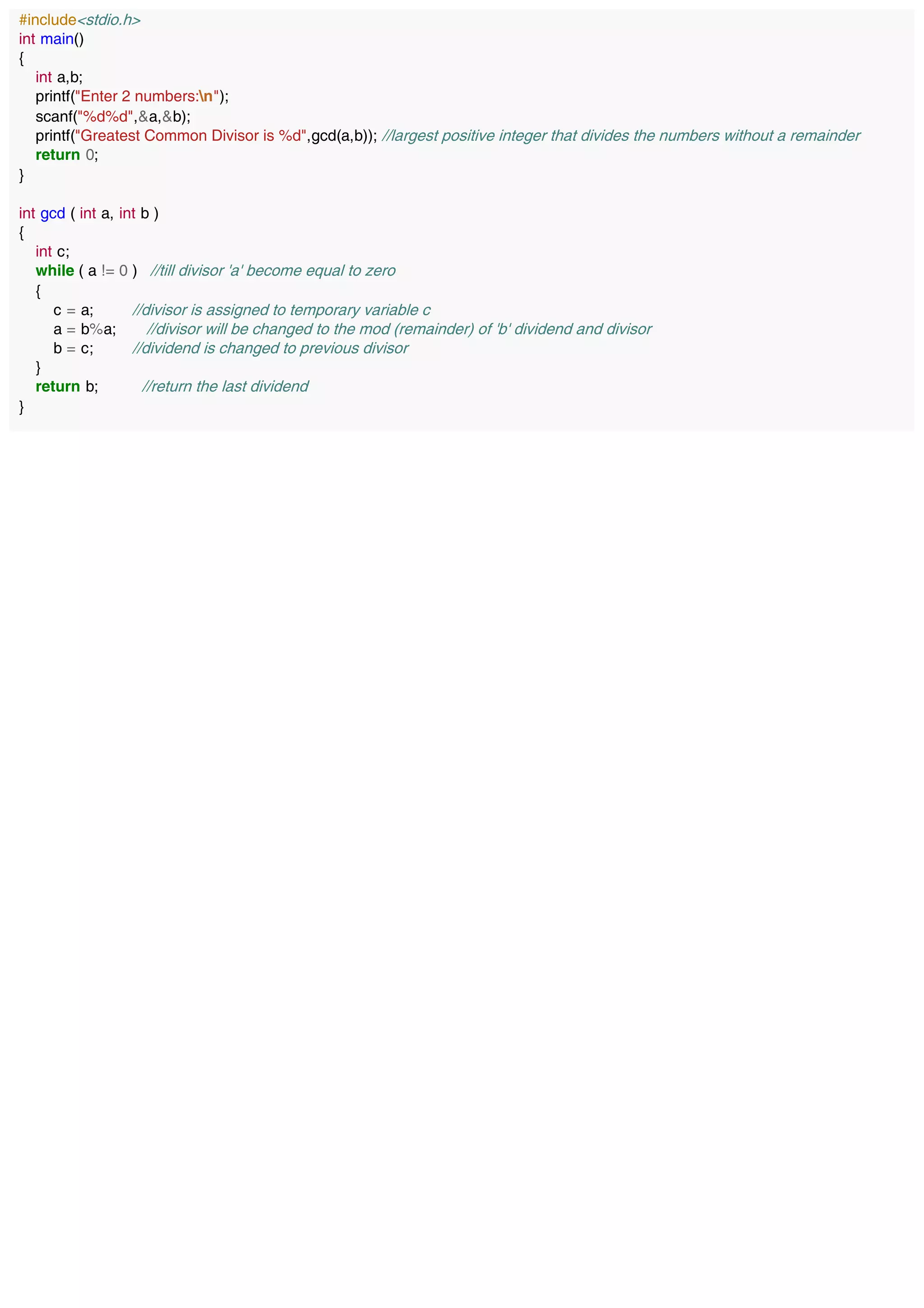 #include<stdio.h>
int main()
{
int a,b;
printf("Enter 2 numbers:n");
scanf("%d%d",&a,&b);
printf("Greatest Common Divisor is %d",gcd(a,b)); //largest positive integer that divides the numbers without a remainder
return 0;
}
int gcd ( int a, int b )
{
int c;
while ( a != 0 ) //till divisor 'a' become equal to zero
{
c = a; //divisor is assigned to temporary variable c
a = b%a; //divisor will be changed to the mod (remainder) of 'b' dividend and divisor
b = c; //dividend is changed to previous divisor
}
return b; //return the last dividend
}
 