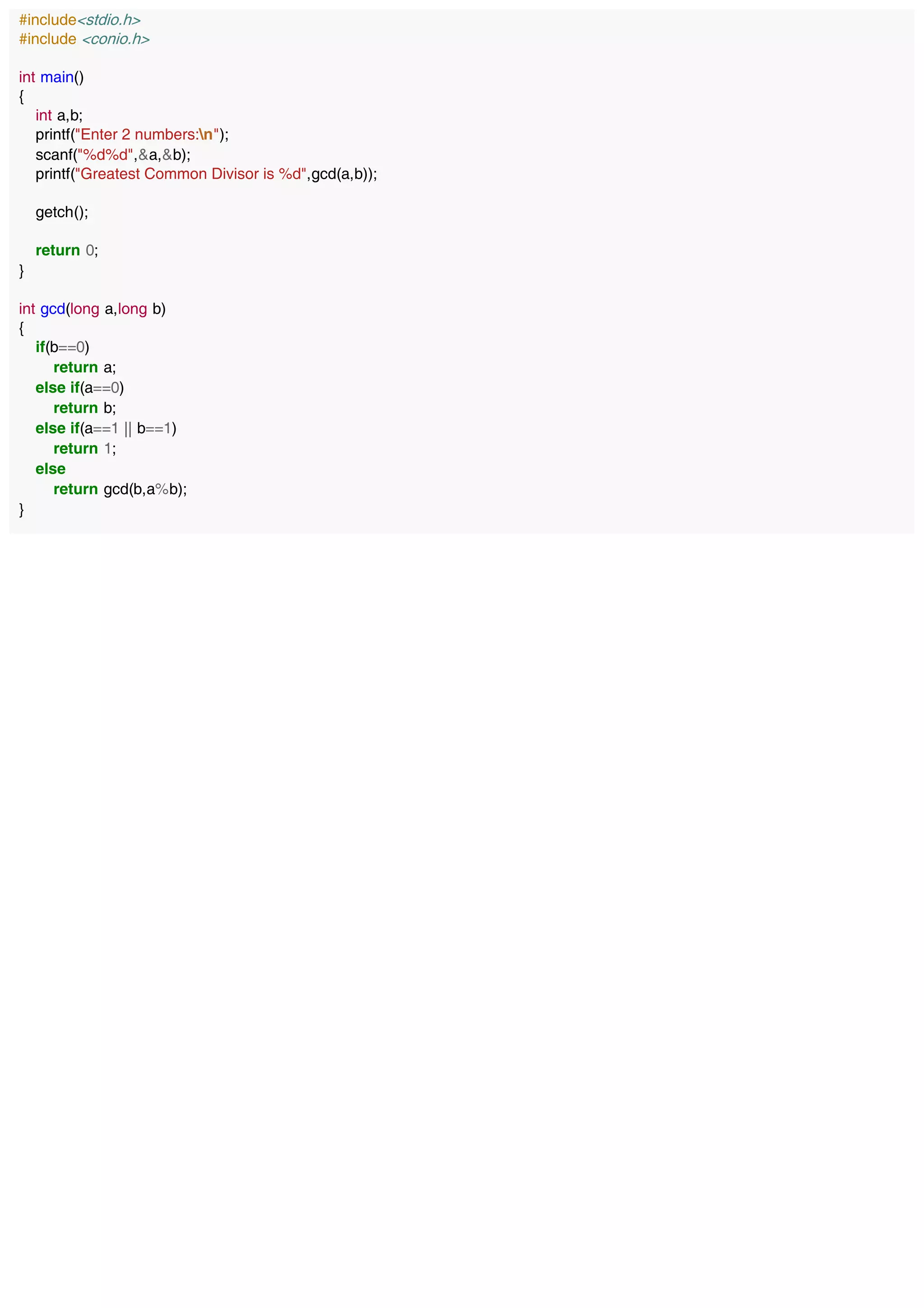 #include<stdio.h>
#include <conio.h>
int main()
{
int a,b;
printf("Enter 2 numbers:n");
scanf("%d%d",&a,&b);
printf("Greatest Common Divisor is %d",gcd(a,b));
getch();
return 0;
}
int gcd(long a,long b)
{
if(b==0)
return a;
else if(a==0)
return b;
else if(a==1 || b==1)
return 1;
else
return gcd(b,a%b);
}
 