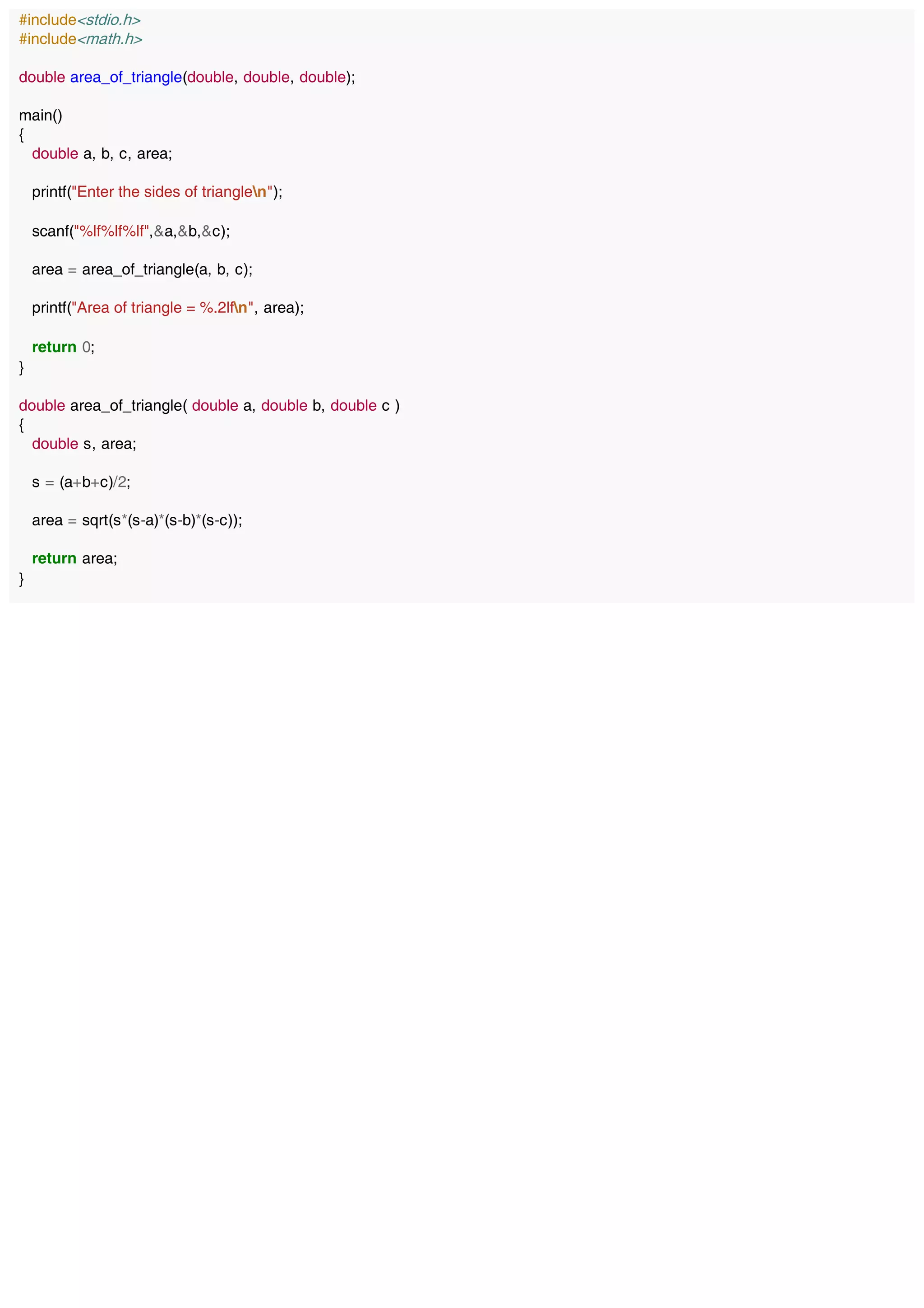 #include<stdio.h>
#include<math.h>
double area_of_triangle(double, double, double);
main()
{
double a, b, c, area;
printf("Enter the sides of trianglen");
scanf("%lf%lf%lf",&a,&b,&c);
area = area_of_triangle(a, b, c);
printf("Area of triangle = %.2lfn", area);
return 0;
}
double area_of_triangle( double a, double b, double c )
{
double s, area;
s = (a+b+c)/2;
area = sqrt(s*(s-a)*(s-b)*(s-c));
return area;
}
 