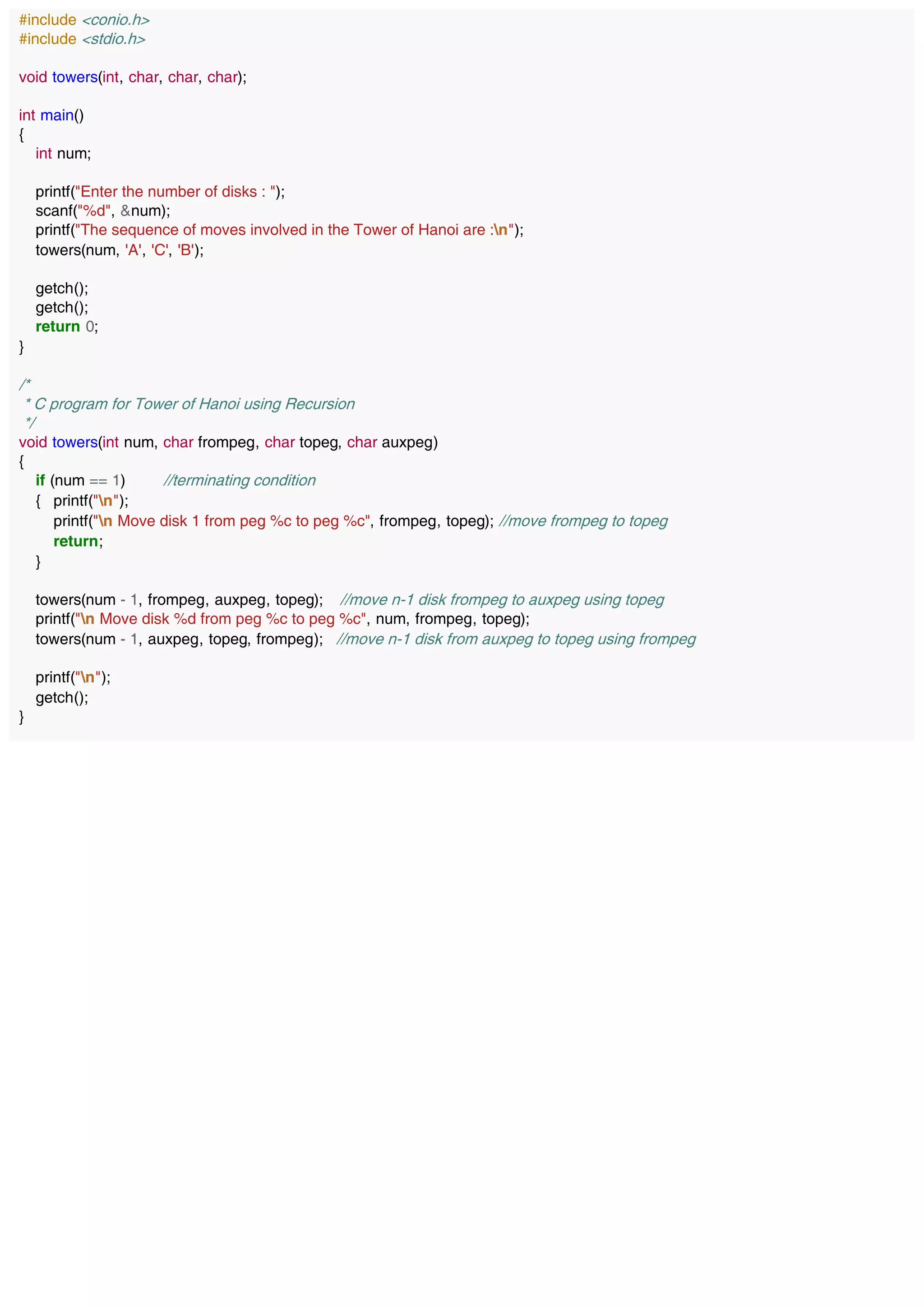 #include <conio.h>
#include <stdio.h>
void towers(int, char, char, char);
int main()
{
int num;
printf("Enter the number of disks : ");
scanf("%d", &num);
printf("The sequence of moves involved in the Tower of Hanoi are :n");
towers(num, 'A', 'C', 'B');
getch();
getch();
return 0;
}
/*
* C program for Tower of Hanoi using Recursion
*/
void towers(int num, char frompeg, char topeg, char auxpeg)
{
if (num == 1) //terminating condition
{ printf("n");
printf("n Move disk 1 from peg %c to peg %c", frompeg, topeg); //move frompeg to topeg
return;
}
towers(num - 1, frompeg, auxpeg, topeg); //move n-1 disk frompeg to auxpeg using topeg
printf("n Move disk %d from peg %c to peg %c", num, frompeg, topeg);
towers(num - 1, auxpeg, topeg, frompeg); //move n-1 disk from auxpeg to topeg using frompeg
printf("n");
getch();
}
 