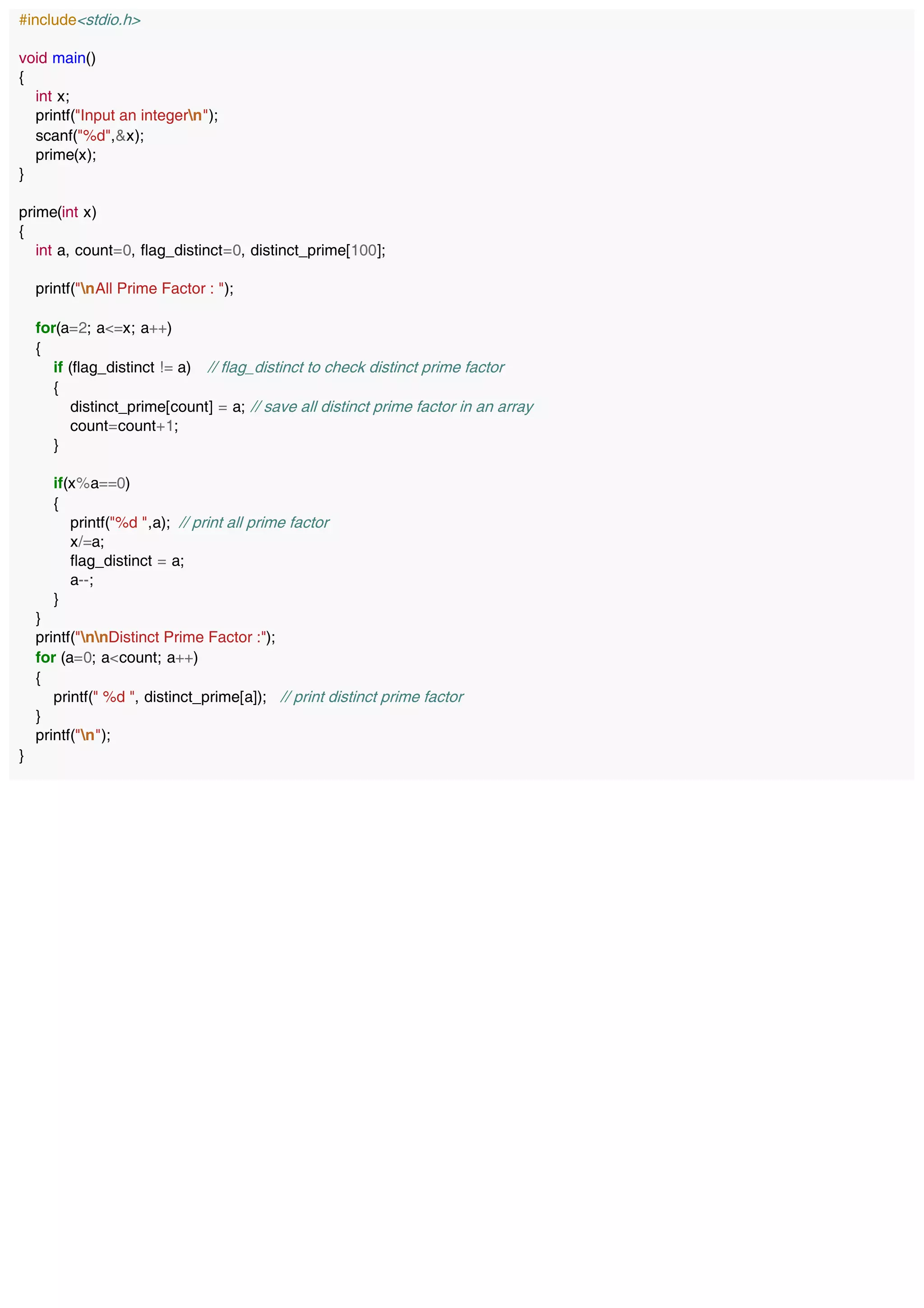 #include<stdio.h>
void main()
{
int x;
printf("Input an integern");
scanf("%d",&x);
prime(x);
}
prime(int x)
{
int a, count=0, flag_distinct=0, distinct_prime[100];
printf("nAll Prime Factor : ");
for(a=2; a<=x; a++)
{
if (flag_distinct != a) // flag_distinct to check distinct prime factor
{
distinct_prime[count] = a; // save all distinct prime factor in an array
count=count+1;
}
if(x%a==0)
{
printf("%d ",a); // print all prime factor
x/=a;
flag_distinct = a;
a--;
}
}
printf("nnDistinct Prime Factor :");
for (a=0; a<count; a++)
{
printf(" %d ", distinct_prime[a]); // print distinct prime factor
}
printf("n");
}
 