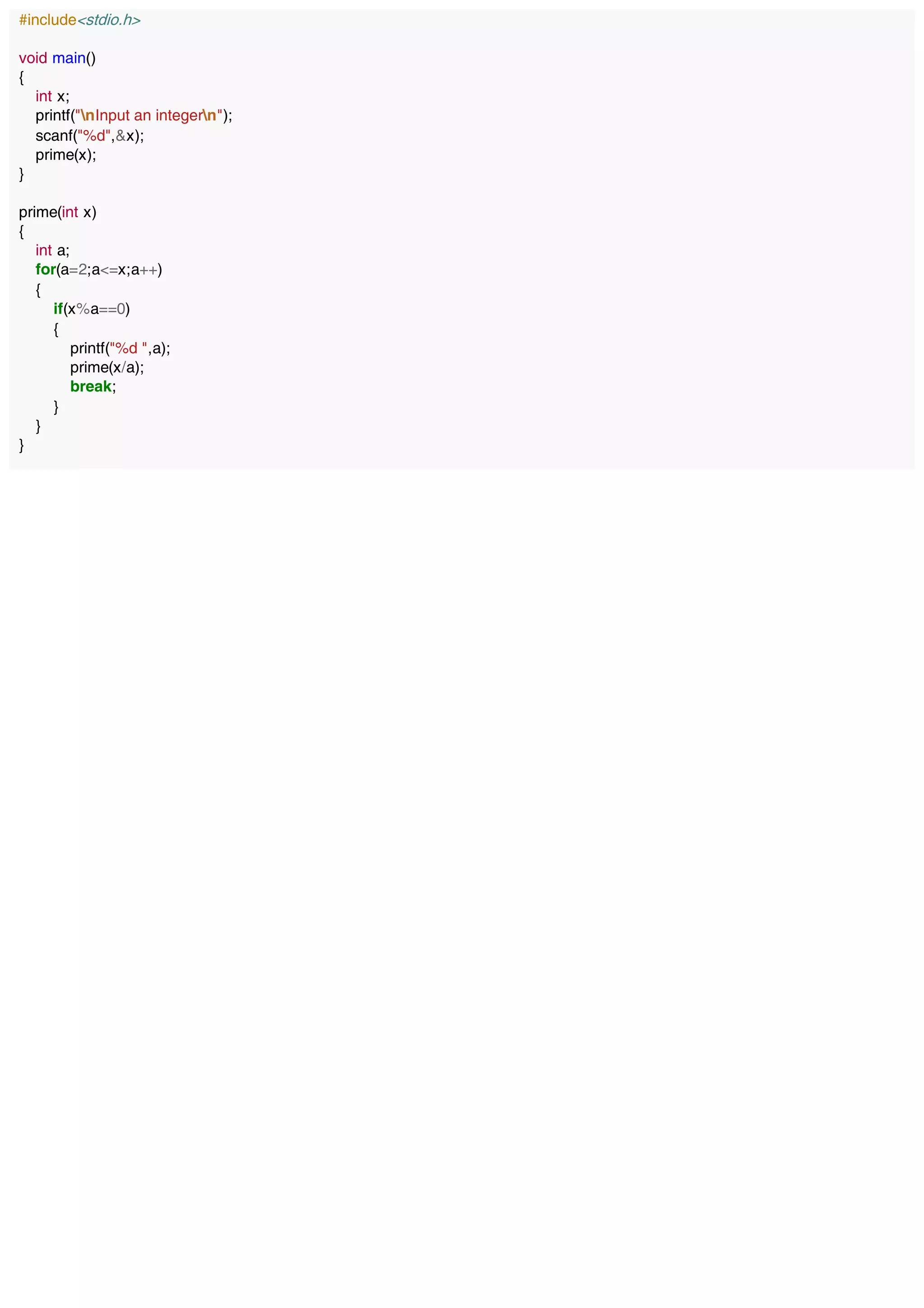 #include<stdio.h>
void main()
{
int x;
printf("nInput an integern");
scanf("%d",&x);
prime(x);
}
prime(int x)
{
int a;
for(a=2;a<=x;a++)
{
if(x%a==0)
{
printf("%d ",a);
prime(x/a);
break;
}
}
}
 