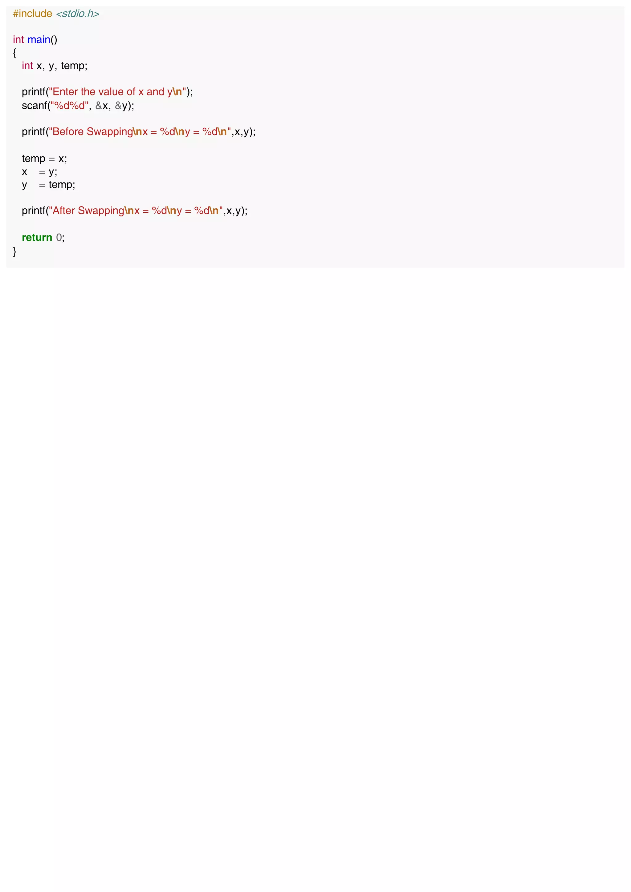 #include <stdio.h>
int main()
{
int x, y, temp;
printf("Enter the value of x and yn");
scanf("%d%d", &x, &y);
printf("Before Swappingnx = %dny = %dn",x,y);
temp = x;
x = y;
y = temp;
printf("After Swappingnx = %dny = %dn",x,y);
return 0;
}
 