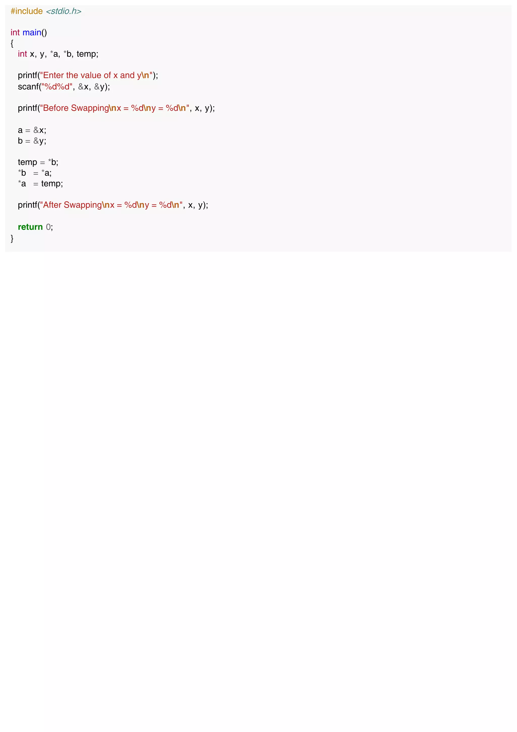 #include <stdio.h>
int main()
{
int x, y, *a, *b, temp;
printf("Enter the value of x and yn");
scanf("%d%d", &x, &y);
printf("Before Swappingnx = %dny = %dn", x, y);
a = &x;
b = &y;
temp = *b;
*b = *a;
*a = temp;
printf("After Swappingnx = %dny = %dn", x, y);
return 0;
}
 