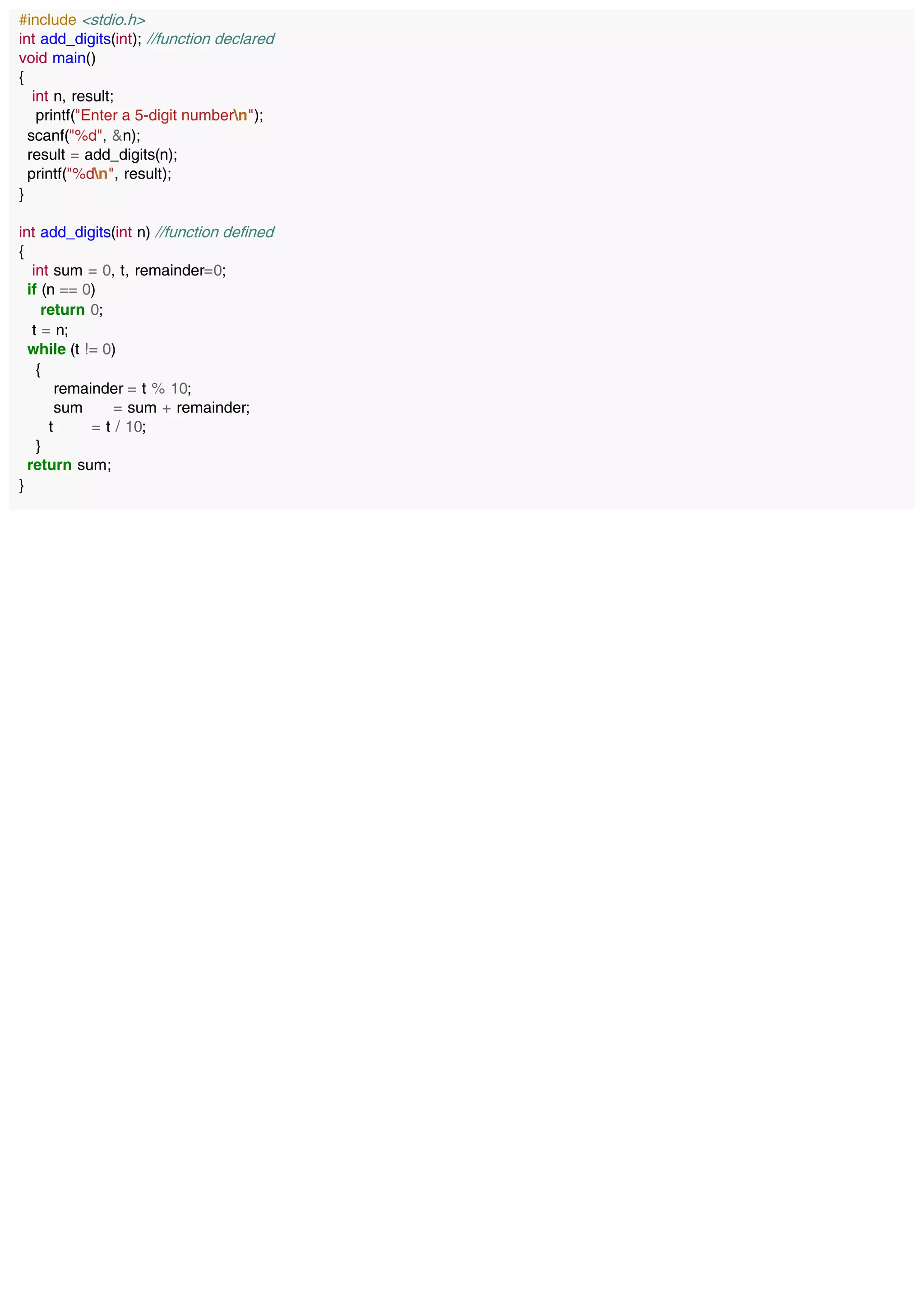 #include <stdio.h>
int add_digits(int); //function declared
void main()
{
int n, result;
printf("Enter a 5-digit numbern");
scanf("%d", &n);
result = add_digits(n);
printf("%dn", result);
}
int add_digits(int n) //function defined
{
int sum = 0, t, remainder=0;
if (n == 0)
return 0;
t = n;
while (t != 0)
{
remainder = t % 10;
sum = sum + remainder;
t = t / 10;
}
return sum;
}
 