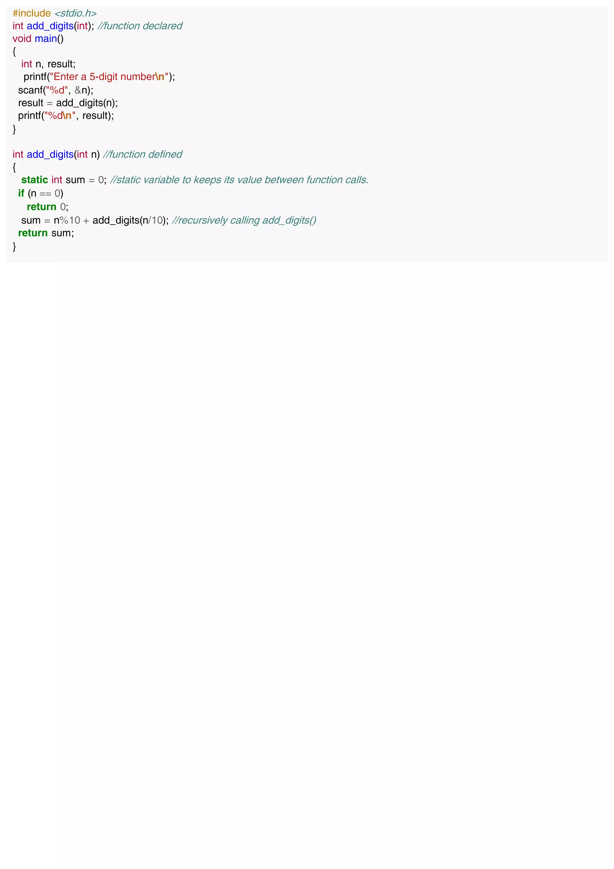 #include <stdio.h>
int add_digits(int); //function declared
void main()
{
int n, result;
printf("Enter a 5-digit numbern");
scanf("%d", &n);
result = add_digits(n);
printf("%dn", result);
}
int add_digits(int n) //function defined
{
static int sum = 0; //static variable to keeps its value between function calls.
if (n == 0)
return 0;
sum = n%10 + add_digits(n/10); //recursively calling add_digits()
return sum;
}
 