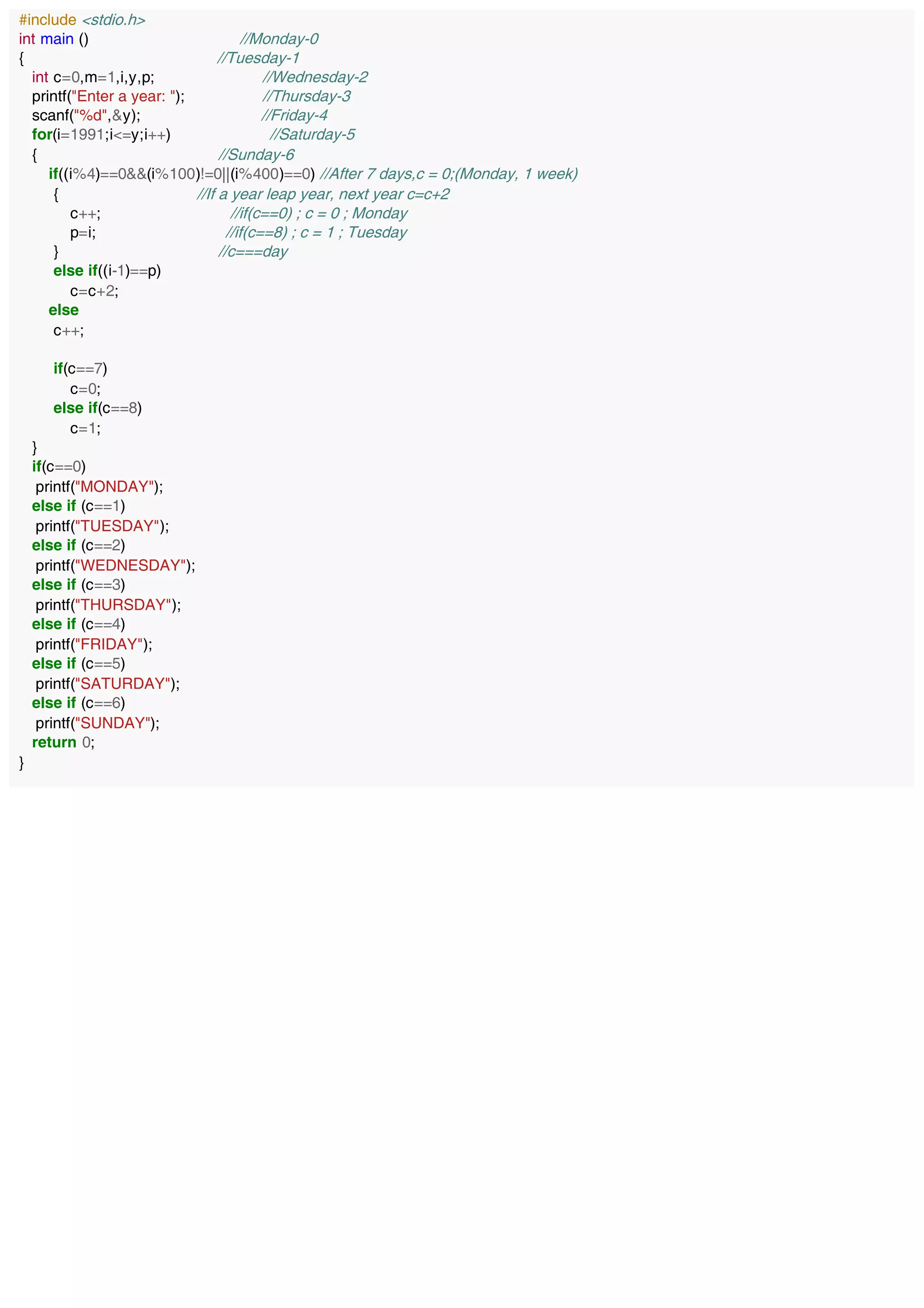 #include <stdio.h>
int main () //Monday-0
{ //Tuesday-1
int c=0,m=1,i,y,p; //Wednesday-2
printf("Enter a year: "); //Thursday-3
scanf("%d",&y); //Friday-4
for(i=1991;i<=y;i++) //Saturday-5
{ //Sunday-6
if((i%4)==0&&(i%100)!=0||(i%400)==0) //After 7 days,c = 0;(Monday, 1 week)
{ //If a year leap year, next year c=c+2
c++; //if(c==0) ; c = 0 ; Monday
p=i; //if(c==8) ; c = 1 ; Tuesday
} //c===day
else if((i-1)==p)
c=c+2;
else
c++;
if(c==7)
c=0;
else if(c==8)
c=1;
}
if(c==0)
printf("MONDAY");
else if (c==1)
printf("TUESDAY");
else if (c==2)
printf("WEDNESDAY");
else if (c==3)
printf("THURSDAY");
else if (c==4)
printf("FRIDAY");
else if (c==5)
printf("SATURDAY");
else if (c==6)
printf("SUNDAY");
return 0;
}
 