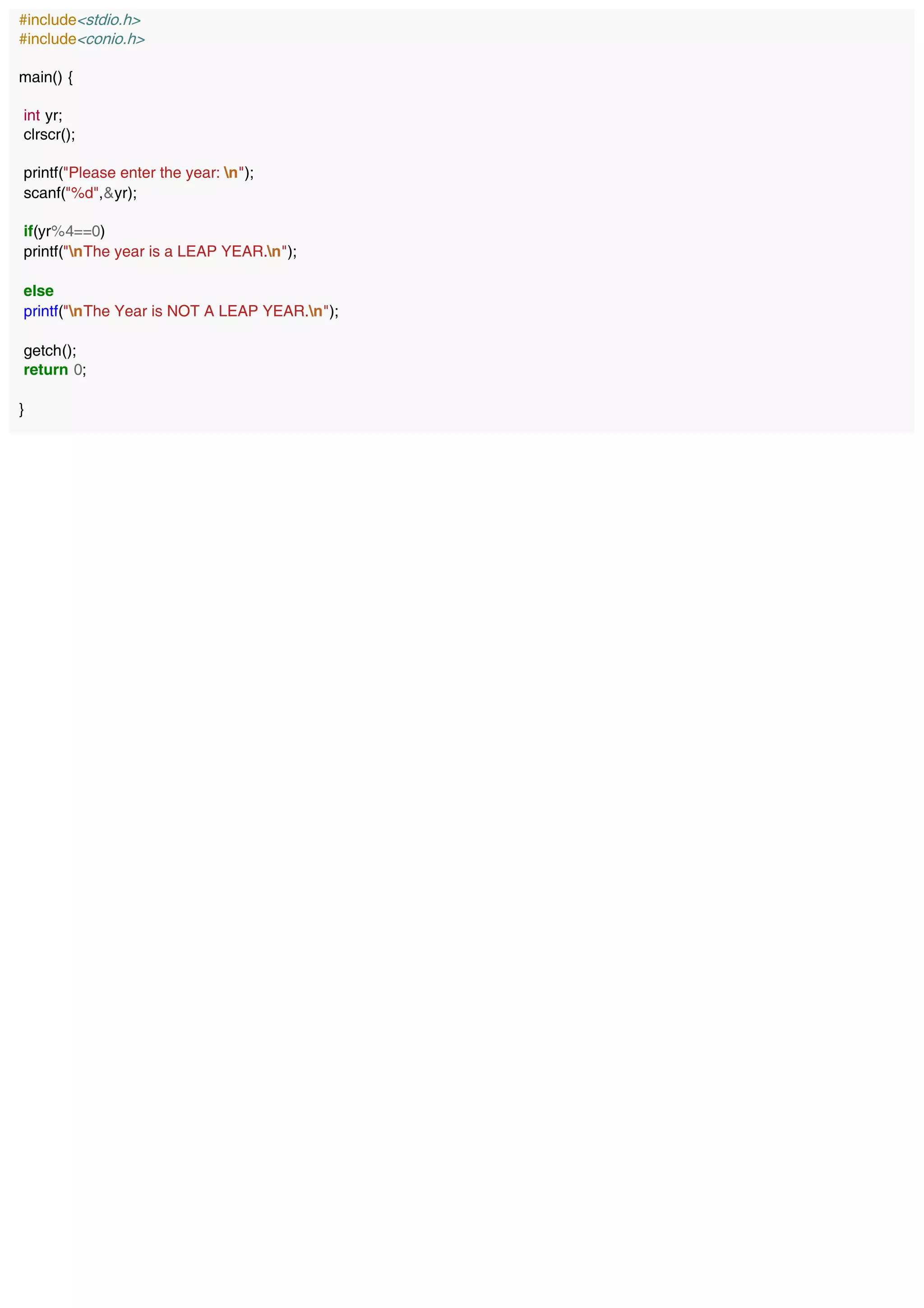 #include<stdio.h>
#include<conio.h>
main() {
int yr;
clrscr();
printf("Please enter the year: n");
scanf("%d",&yr);
if(yr%4==0)
printf("nThe year is a LEAP YEAR.n");
else
printf("nThe Year is NOT A LEAP YEAR.n");
getch();
return 0;
}
 