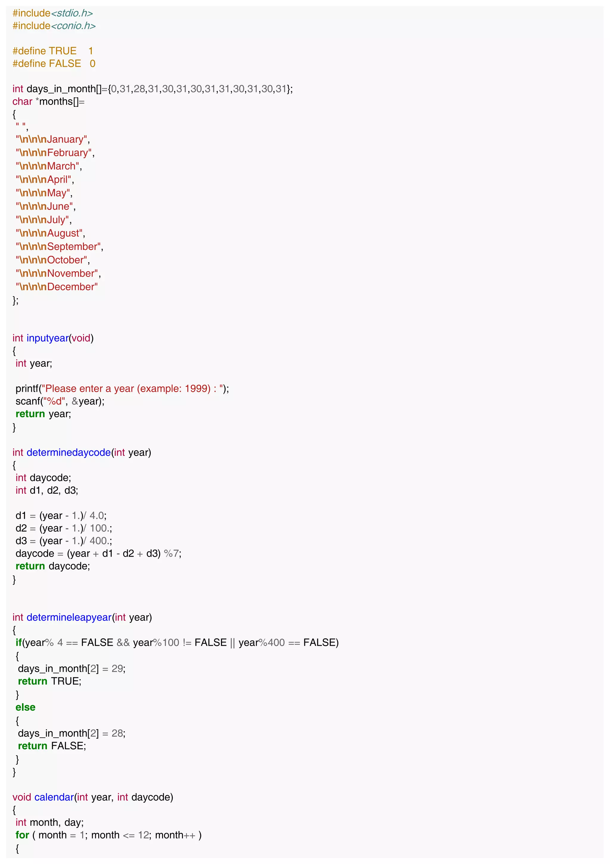 #include<stdio.h>
#include<conio.h>
#define TRUE 1
#define FALSE 0
int days_in_month[]={0,31,28,31,30,31,30,31,31,30,31,30,31};
char *months[]=
{
" ",
"nnnJanuary",
"nnnFebruary",
"nnnMarch",
"nnnApril",
"nnnMay",
"nnnJune",
"nnnJuly",
"nnnAugust",
"nnnSeptember",
"nnnOctober",
"nnnNovember",
"nnnDecember"
};
int inputyear(void)
{
int year;
printf("Please enter a year (example: 1999) : ");
scanf("%d", &year);
return year;
}
int determinedaycode(int year)
{
int daycode;
int d1, d2, d3;
d1 = (year - 1.)/ 4.0;
d2 = (year - 1.)/ 100.;
d3 = (year - 1.)/ 400.;
daycode = (year + d1 - d2 + d3) %7;
return daycode;
}
int determineleapyear(int year)
{
if(year% 4 == FALSE && year%100 != FALSE || year%400 == FALSE)
{
days_in_month[2] = 29;
return TRUE;
}
else
{
days_in_month[2] = 28;
return FALSE;
}
}
void calendar(int year, int daycode)
{
int month, day;
for ( month = 1; month <= 12; month++ )
{
 