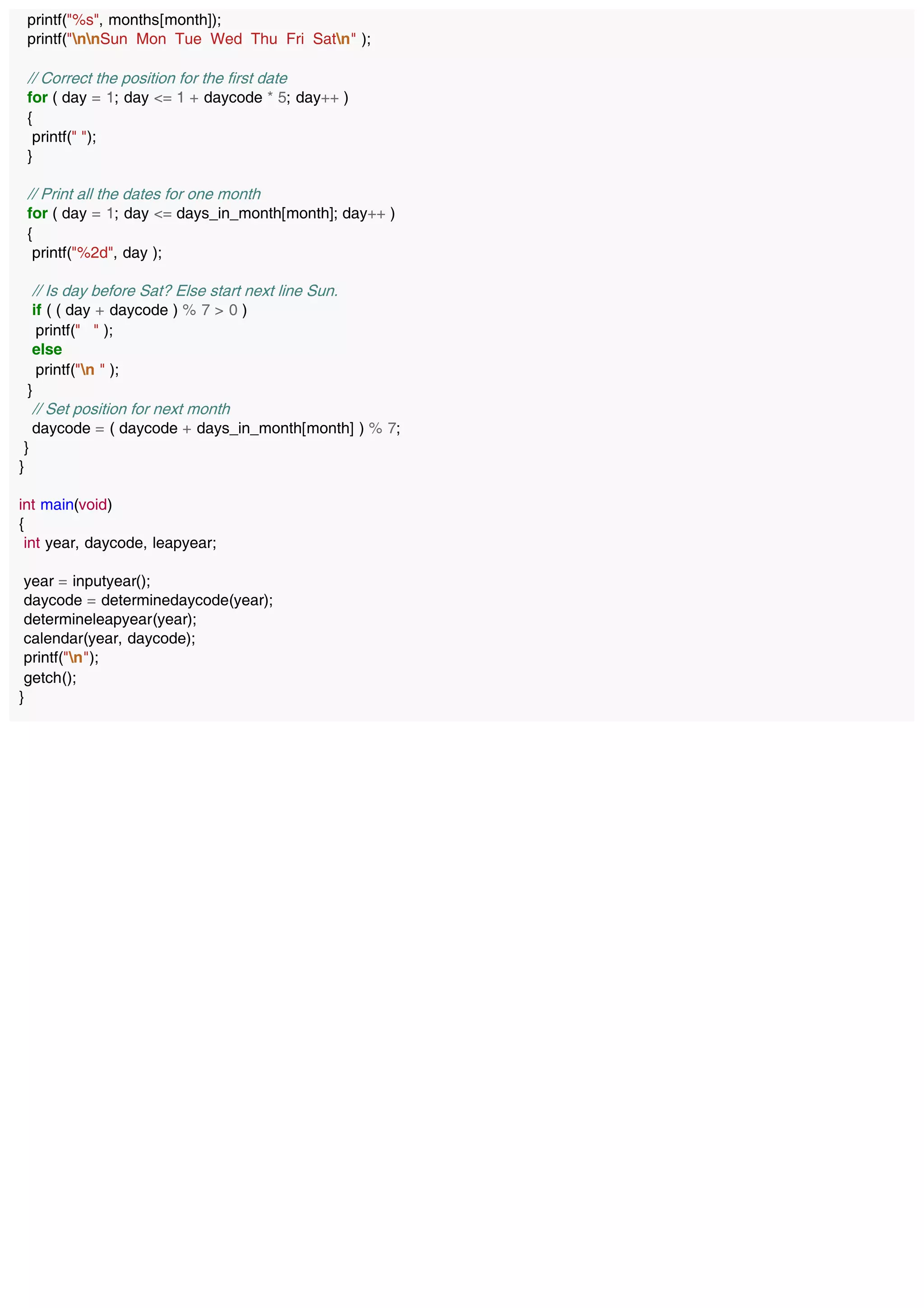 printf("%s", months[month]);
printf("nnSun Mon Tue Wed Thu Fri Satn" );
// Correct the position for the first date
for ( day = 1; day <= 1 + daycode * 5; day++ )
{
printf(" ");
}
// Print all the dates for one month
for ( day = 1; day <= days_in_month[month]; day++ )
{
printf("%2d", day );
// Is day before Sat? Else start next line Sun.
if ( ( day + daycode ) % 7 > 0 )
printf(" " );
else
printf("n " );
}
// Set position for next month
daycode = ( daycode + days_in_month[month] ) % 7;
}
}
int main(void)
{
int year, daycode, leapyear;
year = inputyear();
daycode = determinedaycode(year);
determineleapyear(year);
calendar(year, daycode);
printf("n");
getch();
}
 