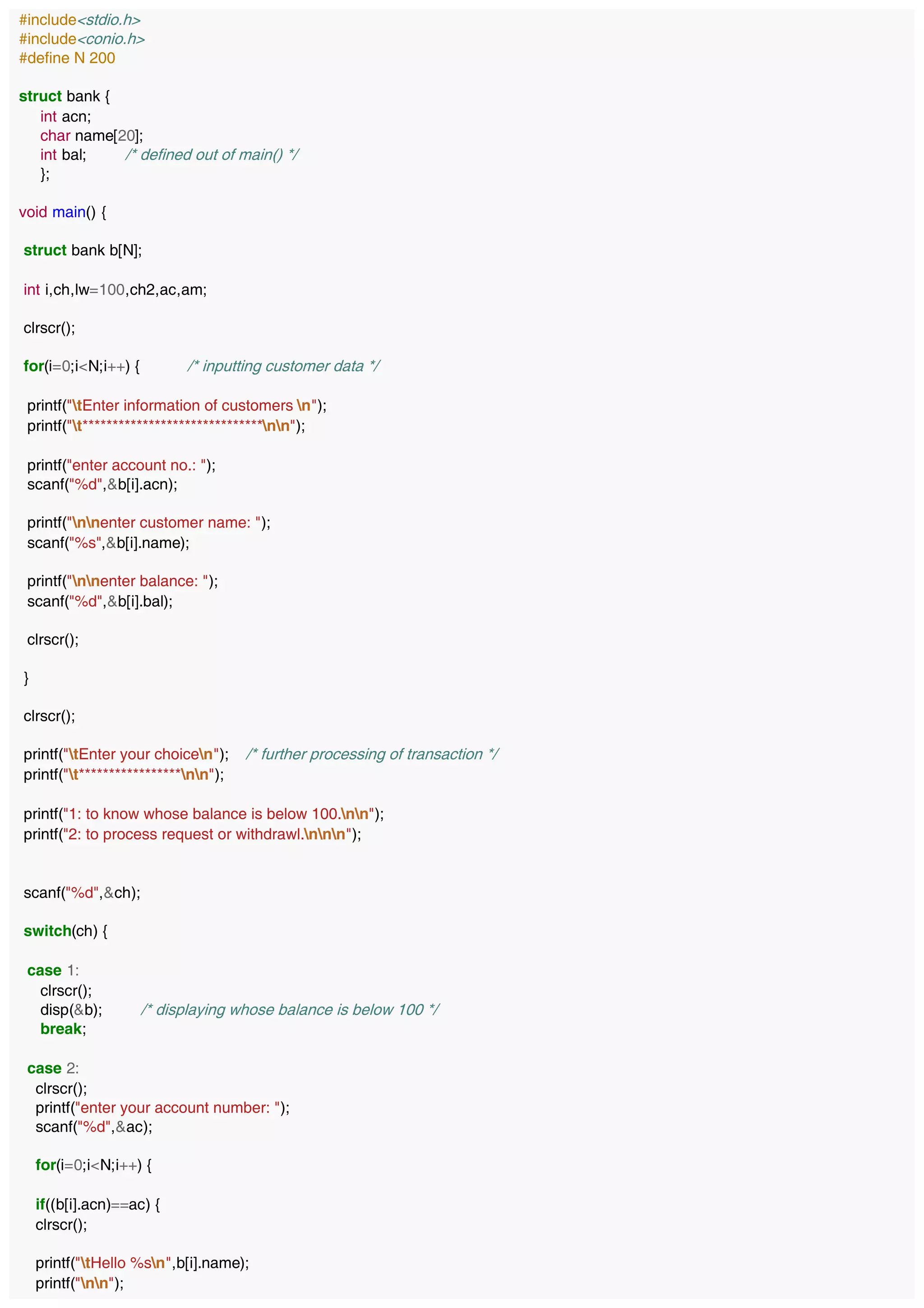 #include<stdio.h>
#include<conio.h>
#define N 200
struct bank {
int acn;
char name[20];
int bal; /* defined out of main() */
};
void main() {
struct bank b[N];
int i,ch,lw=100,ch2,ac,am;
clrscr();
for(i=0;i<N;i++) { /* inputting customer data */
printf("tEnter information of customers n");
printf("t******************************nn");
printf("enter account no.: ");
scanf("%d",&b[i].acn);
printf("nnenter customer name: ");
scanf("%s",&b[i].name);
printf("nnenter balance: ");
scanf("%d",&b[i].bal);
clrscr();
}
clrscr();
printf("tEnter your choicen"); /* further processing of transaction */
printf("t*****************nn");
printf("1: to know whose balance is below 100.nn");
printf("2: to process request or withdrawl.nnn");
scanf("%d",&ch);
switch(ch) {
case 1:
clrscr();
disp(&b); /* displaying whose balance is below 100 */
break;
case 2:
clrscr();
printf("enter your account number: ");
scanf("%d",&ac);
for(i=0;i<N;i++) {
if((b[i].acn)==ac) {
clrscr();
printf("tHello %sn",b[i].name);
printf("nn");
 