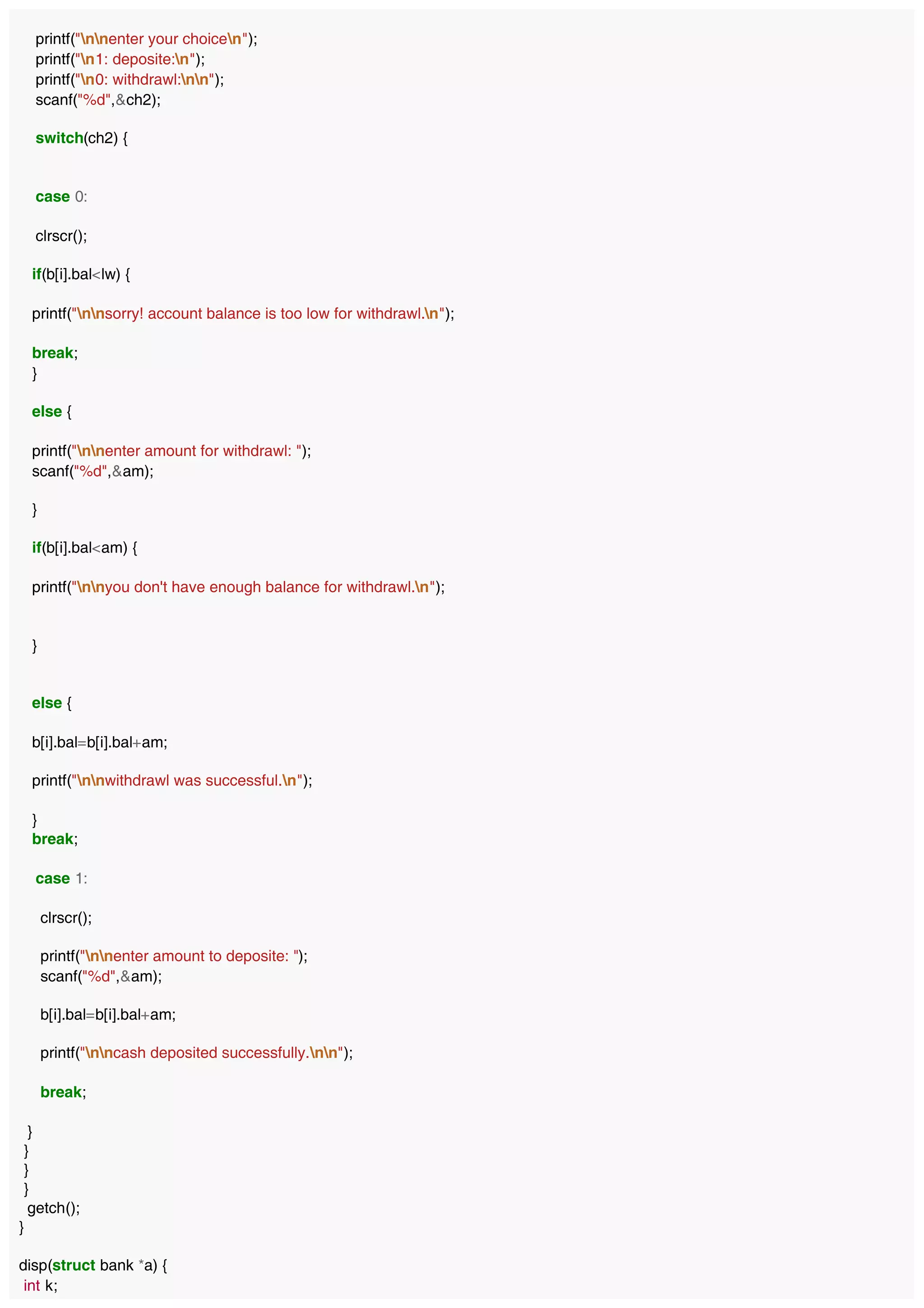 printf("nnenter your choicen");
printf("n1: deposite:n");
printf("n0: withdrawl:nn");
scanf("%d",&ch2);
switch(ch2) {
case 0:
clrscr();
if(b[i].bal<lw) {
printf("nnsorry! account balance is too low for withdrawl.n");
break;
}
else {
printf("nnenter amount for withdrawl: ");
scanf("%d",&am);
}
if(b[i].bal<am) {
printf("nnyou don't have enough balance for withdrawl.n");
}
else {
b[i].bal=b[i].bal+am;
printf("nnwithdrawl was successful.n");
}
break;
case 1:
clrscr();
printf("nnenter amount to deposite: ");
scanf("%d",&am);
b[i].bal=b[i].bal+am;
printf("nncash deposited successfully.nn");
break;
}
}
}
}
getch();
}
disp(struct bank *a) {
int k;
 