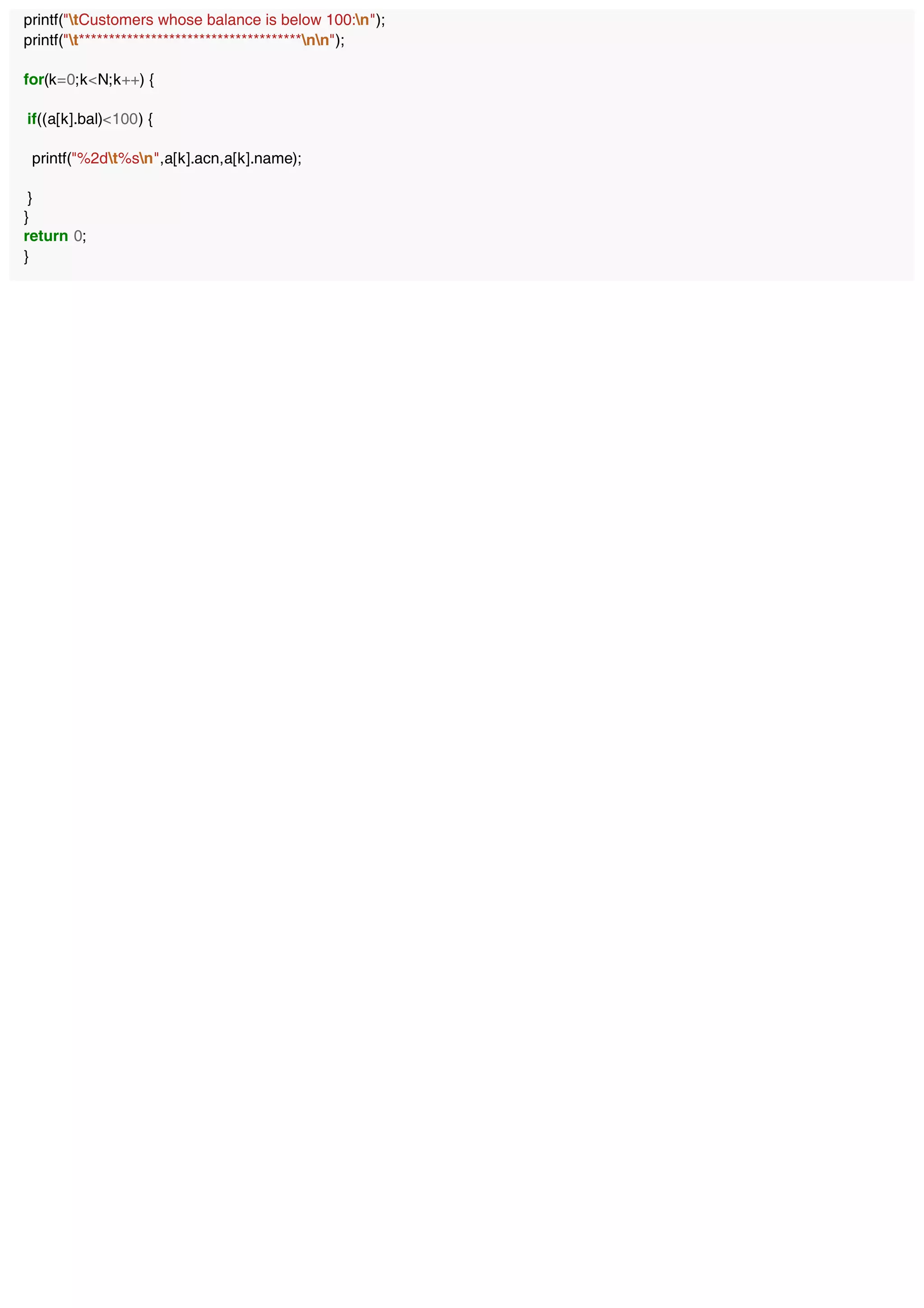 printf("tCustomers whose balance is below 100:n");
printf("t*************************************nn");
for(k=0;k<N;k++) {
if((a[k].bal)<100) {
printf("%2dt%sn",a[k].acn,a[k].name);
}
}
return 0;
}
 