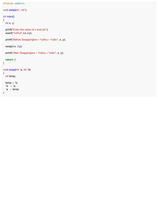 #include <stdio.h>
void swap(int*, int*);
int main()
{
int x, y;
printf("Enter the value of x and yn");
scanf("%d%d",&x,&y);
printf("Before Swappingnx = %dny = %dn", x, y);
swap(&x, &y);
printf("After Swappingnx = %dny = %dn", x, y);
return 0;
}
void swap(int *a, int *b)
{
int temp;
temp = *b;
*b = *a;
*a = temp;
}
 