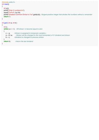 #include<stdio.h>
int main()
{
int a,b;
printf("Enter 2 numbers:n");
scanf("%d%d",&a,&b);
printf("Greatest Common Divisor is %d",gcd(a,b)); //largest positive integer that divides the numbers without a remainder
return 0;
}
int gcd ( int a, int b )
{
int c;
while ( a != 0 ) //till divisor 'a' become equal to zero
{
c = a; //divisor is assigned to temporary variable c
a = b%a; //divisor will be changed to the mod (remainder) of 'b' dividend and divisor
b = c; //dividend is changed to previous divisor
}
return b; //return the last dividend
}
 