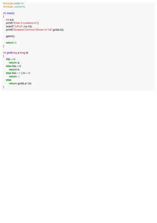 #include<stdio.h>
#include <conio.h>
int main()
{
int a,b;
printf("Enter 2 numbers:n");
scanf("%d%d",&a,&b);
printf("Greatest Common Divisor is %d",gcd(a,b));
getch();
return 0;
}
int gcd(long a,long b)
{
if(b==0)
return a;
else if(a==0)
return b;
else if(a==1 || b==1)
return 1;
else
return gcd(b,a%b);
}
 