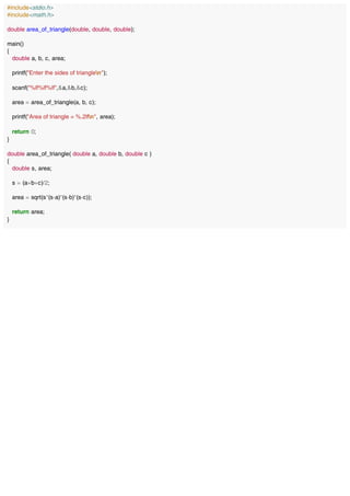 #include<stdio.h>
#include<math.h>
double area_of_triangle(double, double, double);
main()
{
double a, b, c, area;
printf("Enter the sides of trianglen");
scanf("%lf%lf%lf",&a,&b,&c);
area = area_of_triangle(a, b, c);
printf("Area of triangle = %.2lfn", area);
return 0;
}
double area_of_triangle( double a, double b, double c )
{
double s, area;
s = (a+b+c)/2;
area = sqrt(s*(s-a)*(s-b)*(s-c));
return area;
}
 